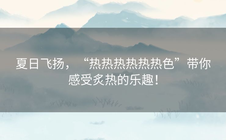 夏日飞扬，“热热热热热热色”带你感受炙热的乐趣！