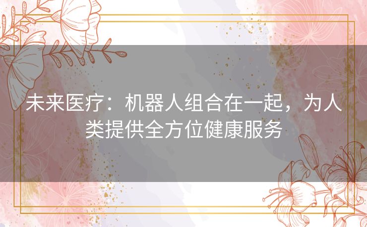 未来医疗：机器人组合在一起，为人类提供全方位健康服务