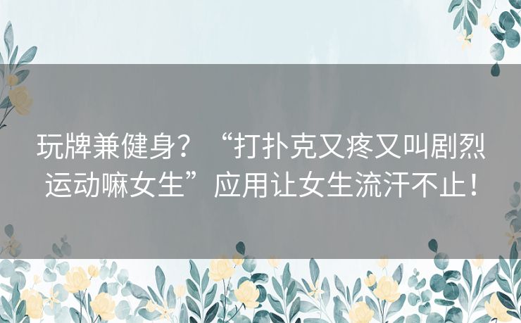 玩牌兼健身？“打扑克又疼又叫剧烈运动嘛女生”应用让女生流汗不止！