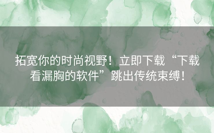 拓宽你的时尚视野！立即下载“下载看漏胸的软件”跳出传统束缚！