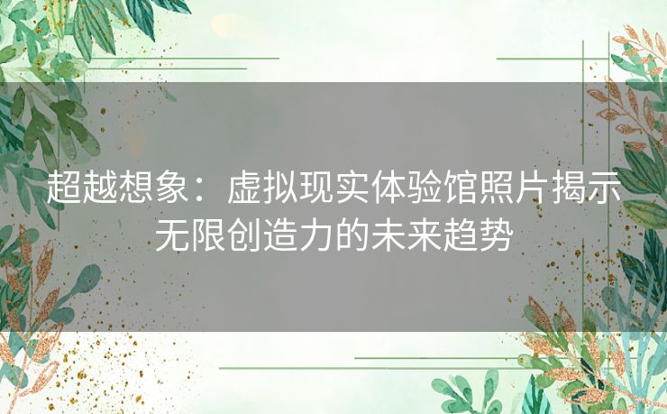 超越想象：虚拟现实体验馆照片揭示无限创造力的未来趋势