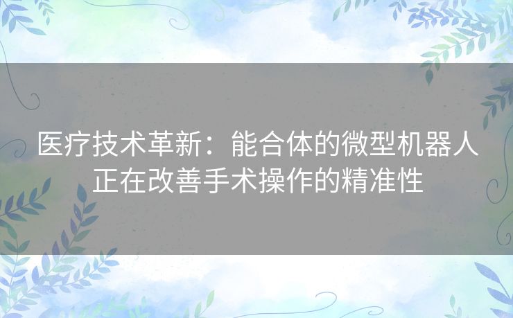 医疗技术革新：能合体的微型机器人正在改善手术操作的精准性