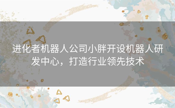 进化者机器人公司小胖开设机器人研发中心，打造行业领先技术