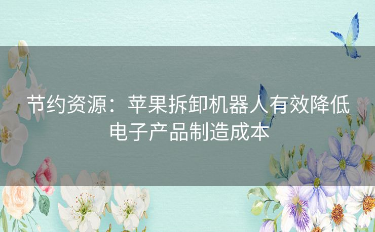 节约资源：苹果拆卸机器人有效降低电子产品制造成本