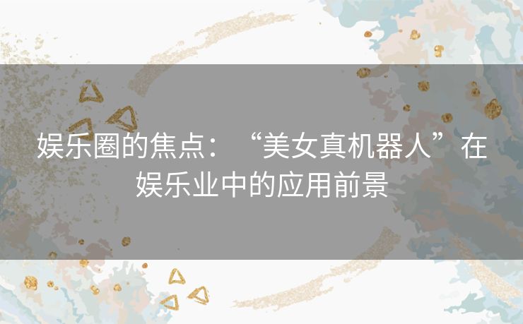 娱乐圈的焦点：“美女真机器人”在娱乐业中的应用前景