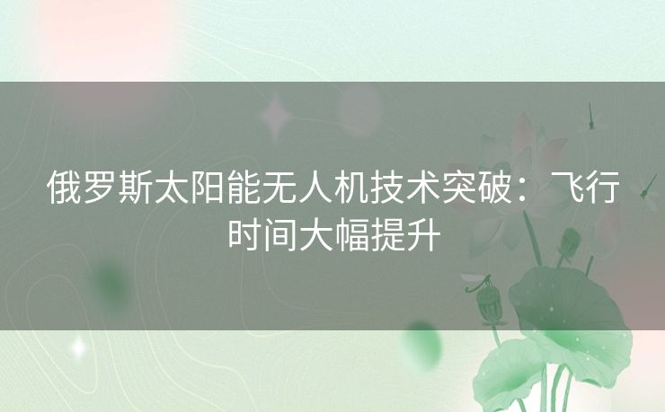 俄罗斯太阳能无人机技术突破：飞行时间大幅提升