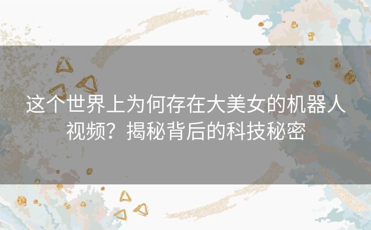 这个世界上为何存在大美女的机器人视频？揭秘背后的科技秘密