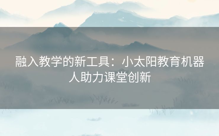 融入教学的新工具：小太阳教育机器人助力课堂创新