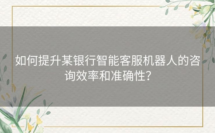 如何提升某银行智能客服机器人的咨询效率和准确性？