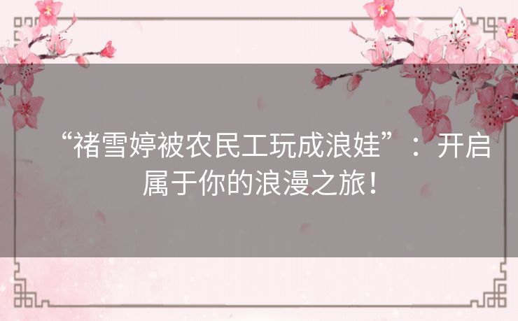 “禇雪婷被农民工玩成浪娃”：开启属于你的浪漫之旅！