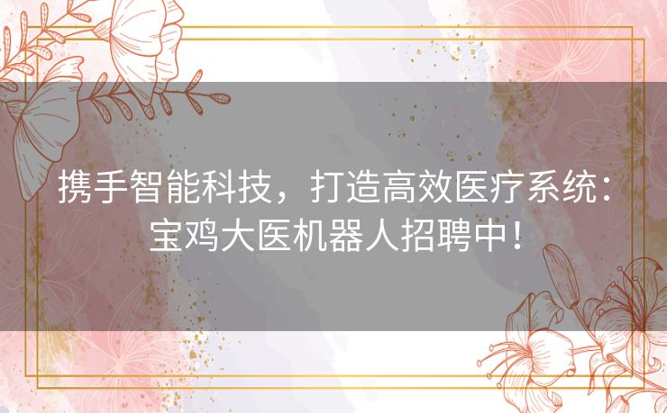 携手智能科技，打造高效医疗系统：宝鸡大医机器人招聘中！