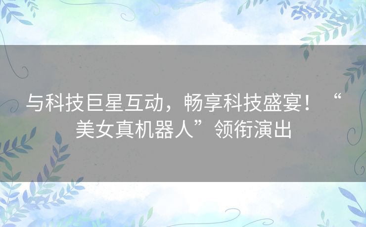与科技巨星互动，畅享科技盛宴！“美女真机器人”领衔演出