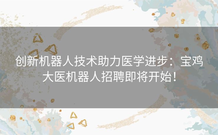 创新机器人技术助力医学进步：宝鸡大医机器人招聘即将开始！