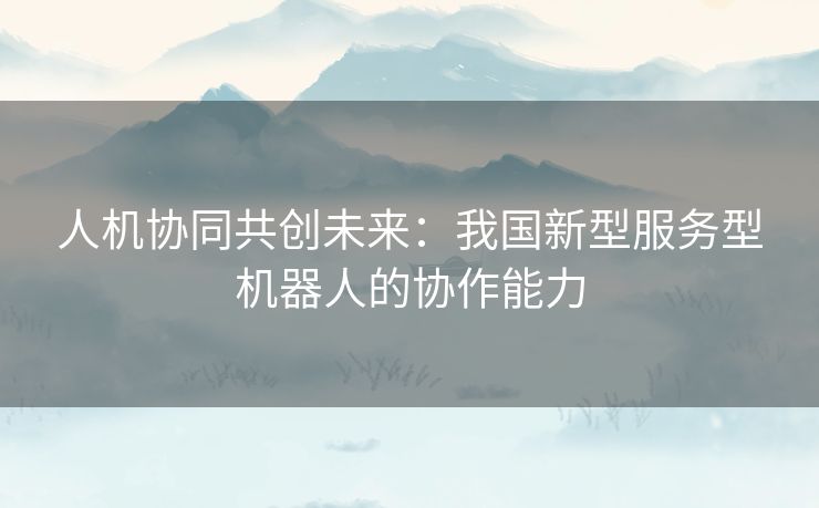 人机协同共创未来：我国新型服务型机器人的协作能力
