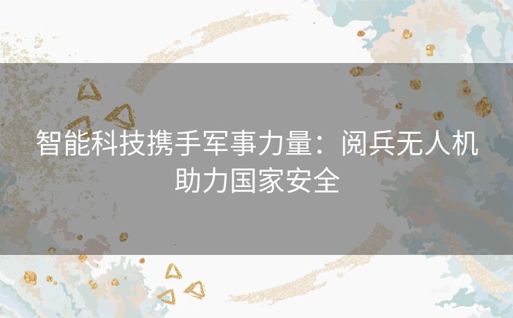 智能科技携手军事力量：阅兵无人机助力国家安全