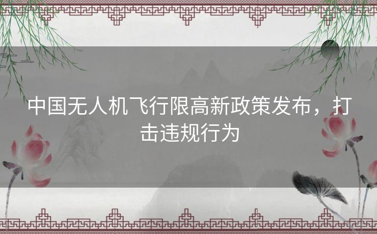 中国无人机飞行限高新政策发布，打击违规行为
