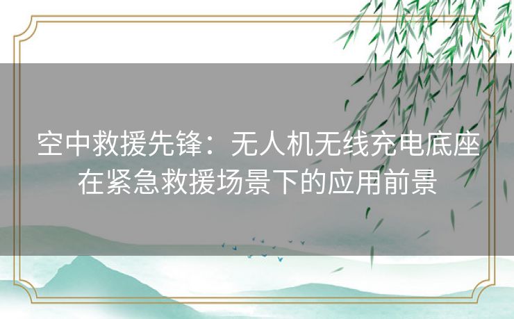 空中救援先锋：无人机无线充电底座在紧急救援场景下的应用前景