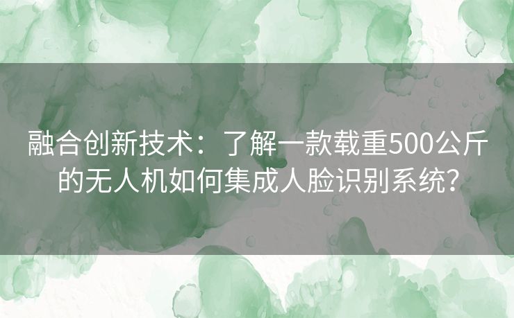 融合创新技术：了解一款载重500公斤的无人机如何集成人脸识别系统？