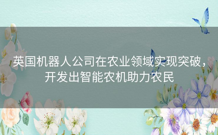 英国机器人公司在农业领域实现突破，开发出智能农机助力农民