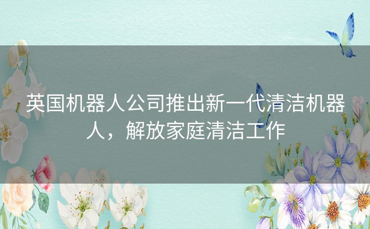 英国机器人公司推出新一代清洁机器人，解放家庭清洁工作