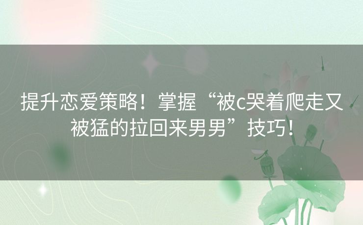 提升恋爱策略！掌握“被c哭着爬走又被猛的拉回来男男”技巧！