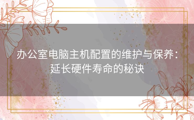 办公室电脑主机配置的维护与保养：延长硬件寿命的秘诀