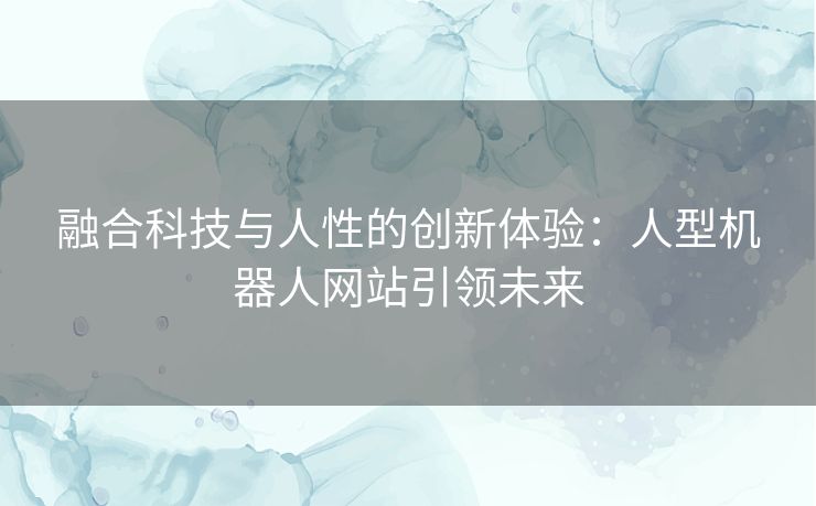 融合科技与人性的创新体验：人型机器人网站引领未来