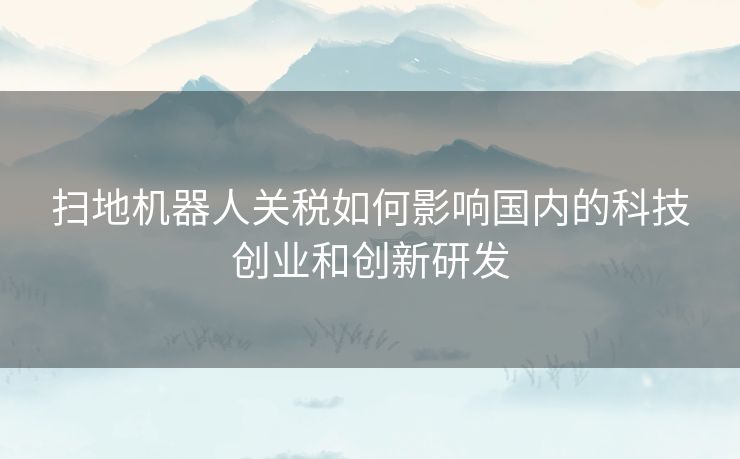 扫地机器人关税如何影响国内的科技创业和创新研发