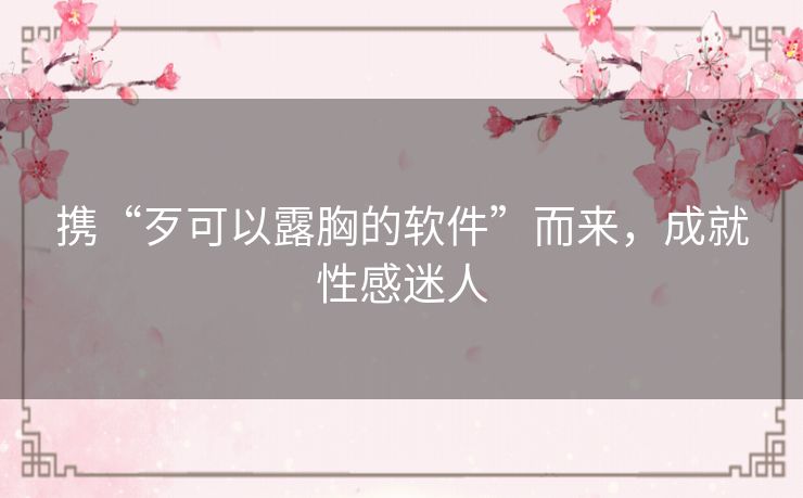 携“歹可以露胸的软件”而来，成就性感迷人