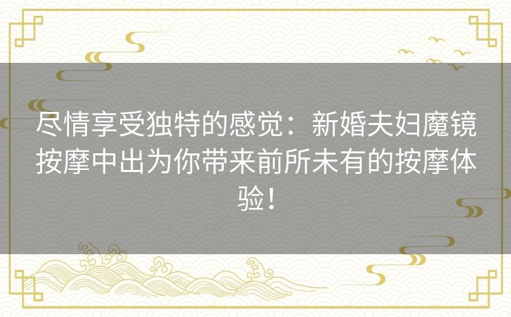 尽情享受独特的感觉：新婚夫妇魔镜按摩中出为你带来前所未有的按摩体验！