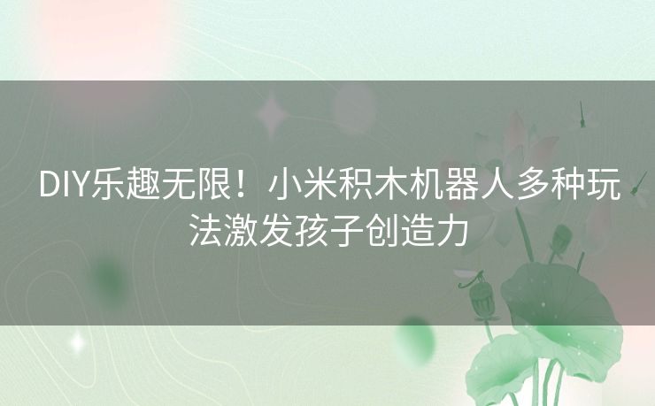 DIY乐趣无限！小米积木机器人多种玩法激发孩子创造力