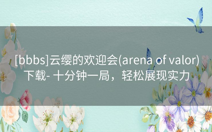 [bbbs]云缨的欢迎会(arena of valor)下载- 十分钟一局，轻松展现实力