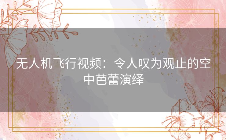 无人机飞行视频：令人叹为观止的空中芭蕾演绎