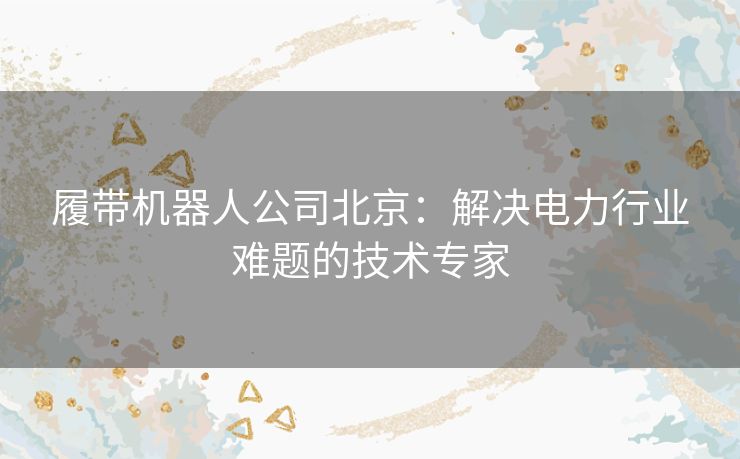 履带机器人公司北京：解决电力行业难题的技术专家