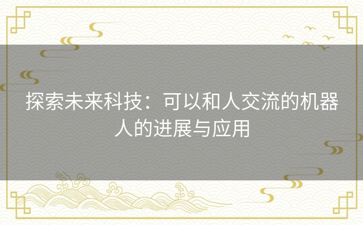 探索未来科技：可以和人交流的机器人的进展与应用