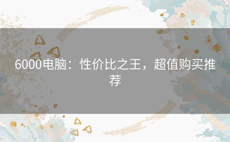 6000电脑：性价比之王，超值购买推荐