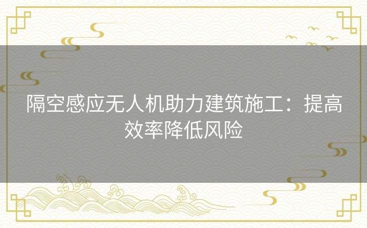 隔空感应无人机助力建筑施工：提高效率降低风险