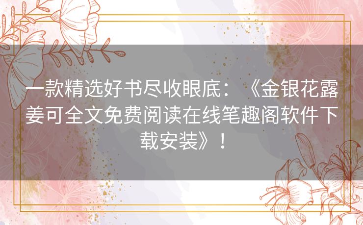 一款精选好书尽收眼底：《金银花露姜可全文免费阅读在线笔趣阁软件下载安装》！