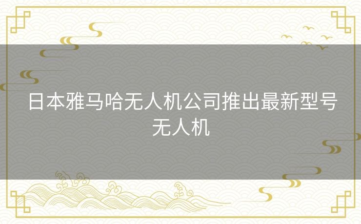 日本雅马哈无人机公司推出最新型号无人机
