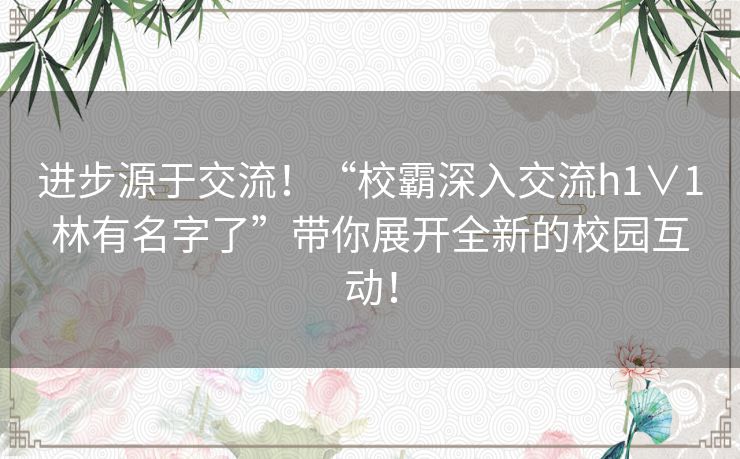 进步源于交流！“校霸深入交流h1∨1林有名字了”带你展开全新的校园互动！