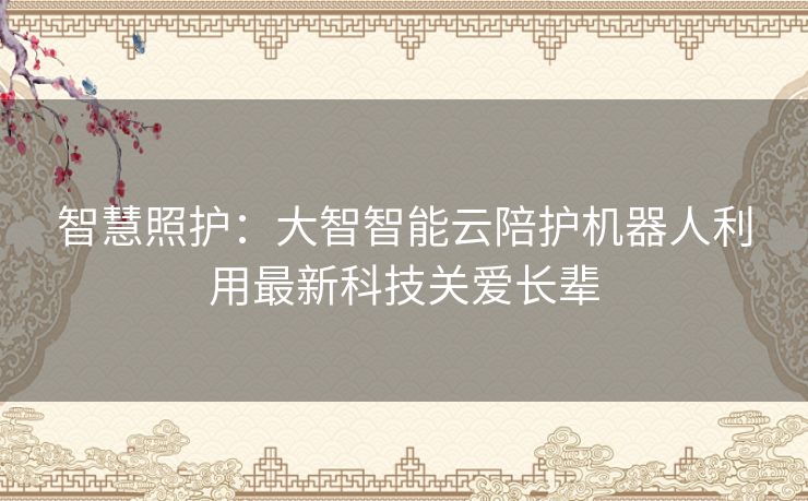 智慧照护：大智智能云陪护机器人利用最新科技关爱长辈