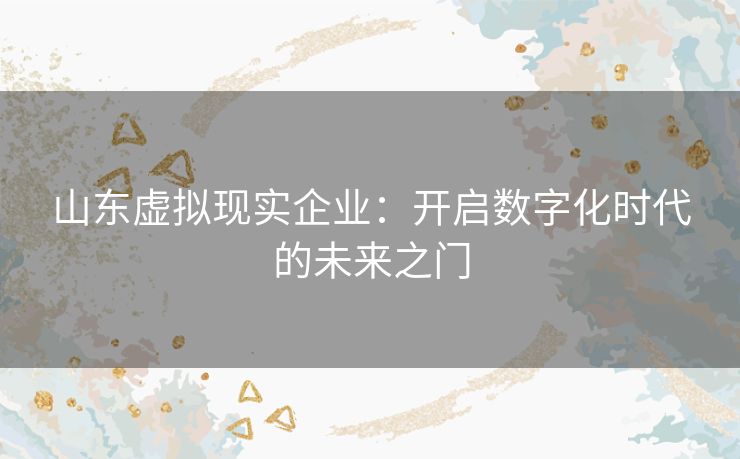 山东虚拟现实企业：开启数字化时代的未来之门