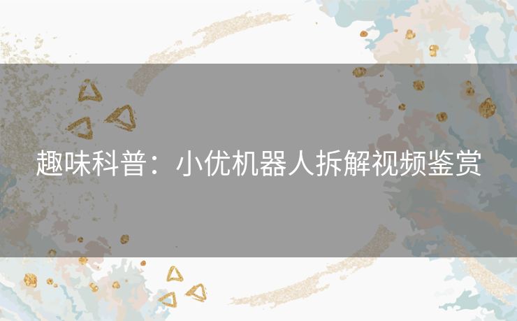 趣味科普：小优机器人拆解视频鉴赏