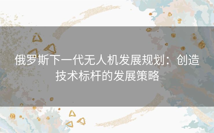 俄罗斯下一代无人机发展规划：创造技术标杆的发展策略