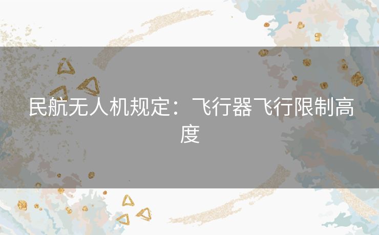 民航无人机规定：飞行器飞行限制高度