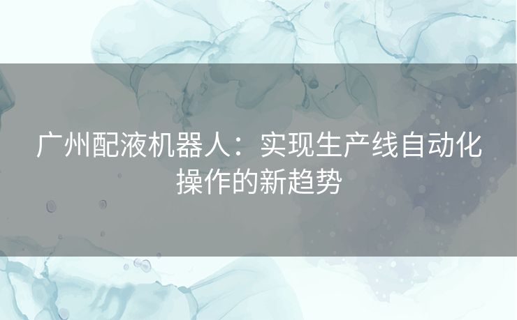 广州配液机器人：实现生产线自动化操作的新趋势