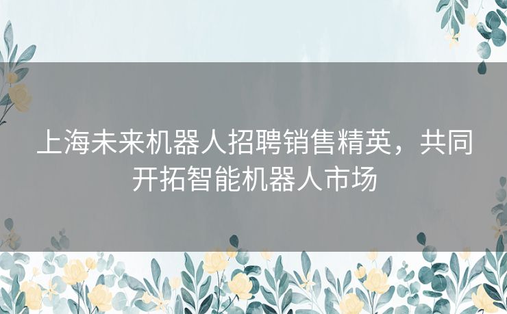 上海未来机器人招聘销售精英，共同开拓智能机器人市场