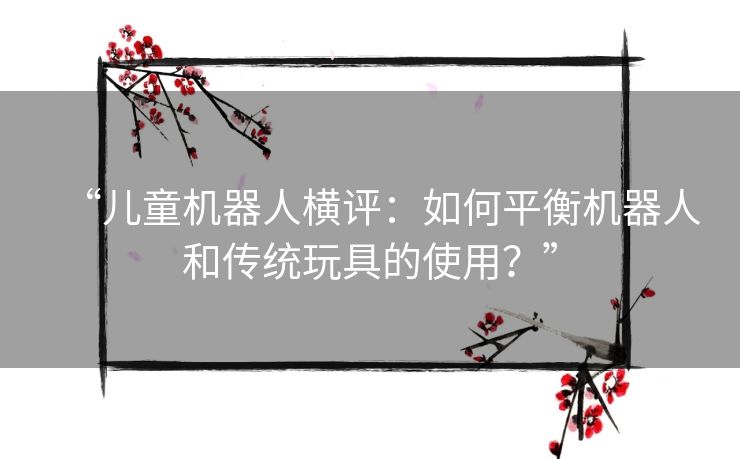 “儿童机器人横评：如何平衡机器人和传统玩具的使用？”