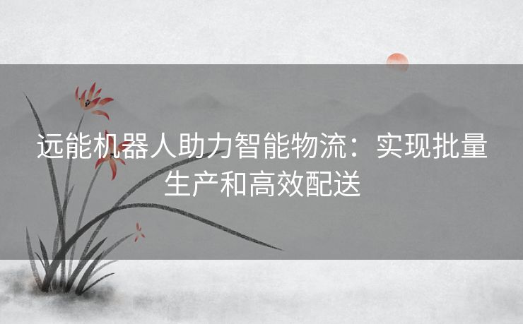 远能机器人助力智能物流：实现批量生产和高效配送