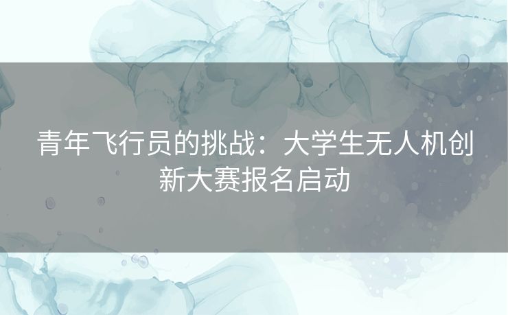 青年飞行员的挑战：大学生无人机创新大赛报名启动